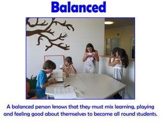 A balanced person knows that they must mix learning, playing
and feeling good about themselves to become all round students.
 