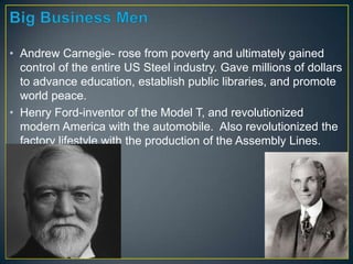 • Andrew Carnegie- rose from poverty and ultimately gained
control of the entire US Steel industry. Gave millions of dollars
to advance education, establish public libraries, and promote
world peace.
• Henry Ford-inventor of the Model T, and revolutionized
modern America with the automobile. Also revolutionized the
factory lifestyle with the production of the Assembly Lines.
 