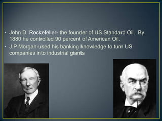 • John D. Rockefeller- the founder of US Standard Oil. By
1880 he controlled 90 percent of American Oil.
• J.P Morgan-used his banking knowledge to turn US
companies into industrial giants
 