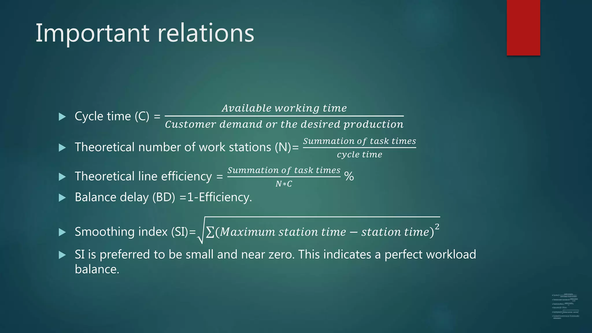 Important relations
 Cycle time (C) =
𝐴𝑣𝑎𝑖𝑙𝑎𝑏𝑙𝑒 𝑤𝑜𝑟𝑘𝑖𝑛𝑔 𝑡𝑖𝑚𝑒
𝐶𝑢𝑠𝑡𝑜𝑚𝑒𝑟 𝑑𝑒𝑚𝑎𝑛𝑑 𝑜𝑟 𝑡ℎ𝑒 𝑑𝑒𝑠𝑖𝑟𝑒𝑑 𝑝𝑟𝑜𝑑𝑢𝑐𝑡𝑖𝑜𝑛
 Theoretical number of work stations (N)=
𝑆𝑢𝑚𝑚𝑎𝑡𝑖𝑜𝑛 𝑜𝑓 𝑡𝑎𝑠𝑘 𝑡𝑖𝑚𝑒𝑠
𝑐𝑦𝑐𝑙𝑒 𝑡𝑖𝑚𝑒
 Theoretical line efficiency =
𝑆𝑢𝑚𝑚𝑎𝑡𝑖𝑜𝑛 𝑜𝑓 𝑡𝑎𝑠𝑘 𝑡𝑖𝑚𝑒𝑠
𝑁∗𝐶
%
 Balance delay (BD) =1-Efficiency.
 Smoothing index (SI)= (𝑀𝑎𝑥𝑖𝑚𝑢𝑚 𝑠𝑡𝑎𝑡𝑖𝑜𝑛 𝑡𝑖𝑚𝑒 − 𝑠𝑡𝑎𝑡𝑖𝑜𝑛 𝑡𝑖𝑚𝑒)
2
 SI is preferred to be small and near zero. This indicates a perfect workload
balance.
 
