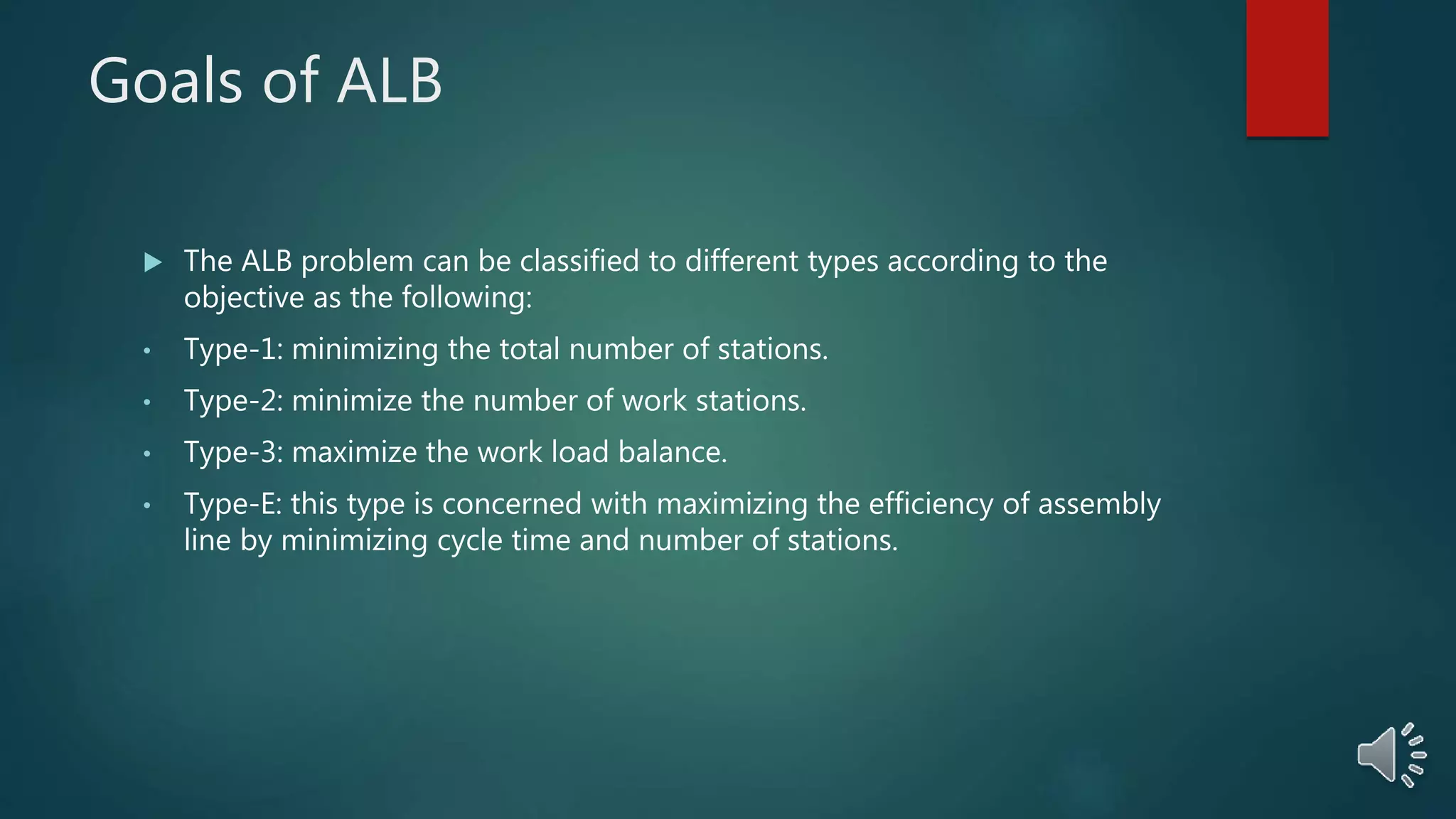 Goals of ALB
 The ALB problem can be classified to different types according to the
objective as the following:
• Type-1: minimizing the total number of stations.
• Type-2: minimize the number of work stations.
• Type-3: maximize the work load balance.
• Type-E: this type is concerned with maximizing the efficiency of assembly
line by minimizing cycle time and number of stations.
 