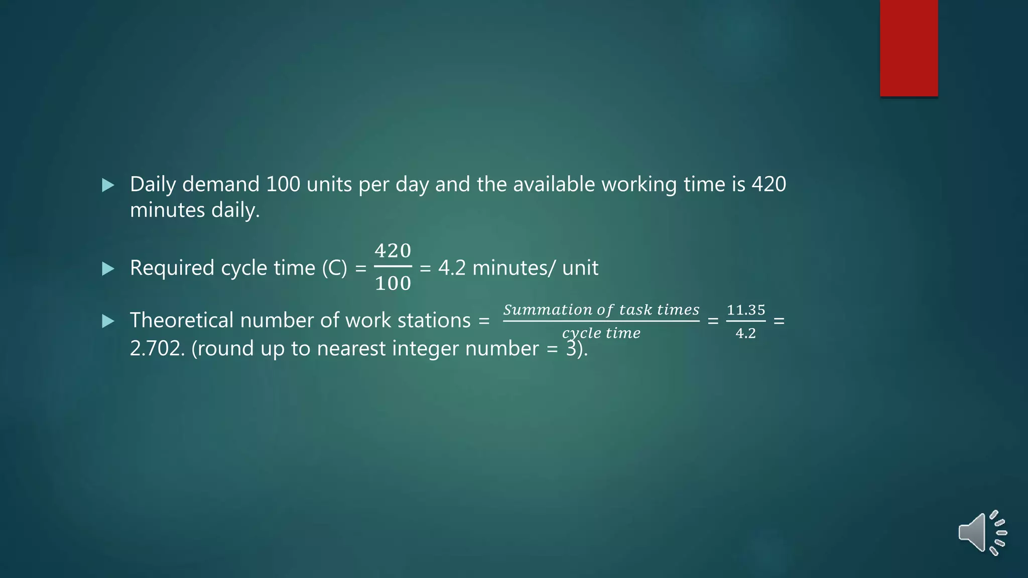  Daily demand 100 units per day and the available working time is 420
minutes daily.
 Required cycle time (C) =
420
100
= 4.2 minutes/ unit
 Theoretical number of work stations =
𝑆𝑢𝑚𝑚𝑎𝑡𝑖𝑜𝑛 𝑜𝑓 𝑡𝑎𝑠𝑘 𝑡𝑖𝑚𝑒𝑠
𝑐𝑦𝑐𝑙𝑒 𝑡𝑖𝑚𝑒
=
11.35
4.2
=
2.702. (round up to nearest integer number = 3).
 