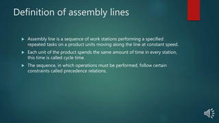 Definition of assembly lines
 Assembly line is a sequence of work stations performing a specified
repeated tasks on a product units moving along the line at constant speed.
 Each unit of the product spends the same amount of time in every station,
this time is called cycle time.
 The sequence, in which operations must be performed, follow certain
constraints called precedence relations.
 