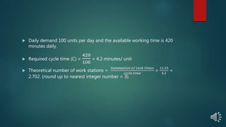  Daily demand 100 units per day and the available working time is 420
minutes daily.
 Required cycle time (C) =
420
100
= 4.2 minutes/ unit
 Theoretical number of work stations =
𝑆𝑢𝑚𝑚𝑎𝑡𝑖𝑜𝑛 𝑜𝑓 𝑡𝑎𝑠𝑘 𝑡𝑖𝑚𝑒𝑠
𝑐𝑦𝑐𝑙𝑒 𝑡𝑖𝑚𝑒
=
11.35
4.2
=
2.702. (round up to nearest integer number = 3).
 