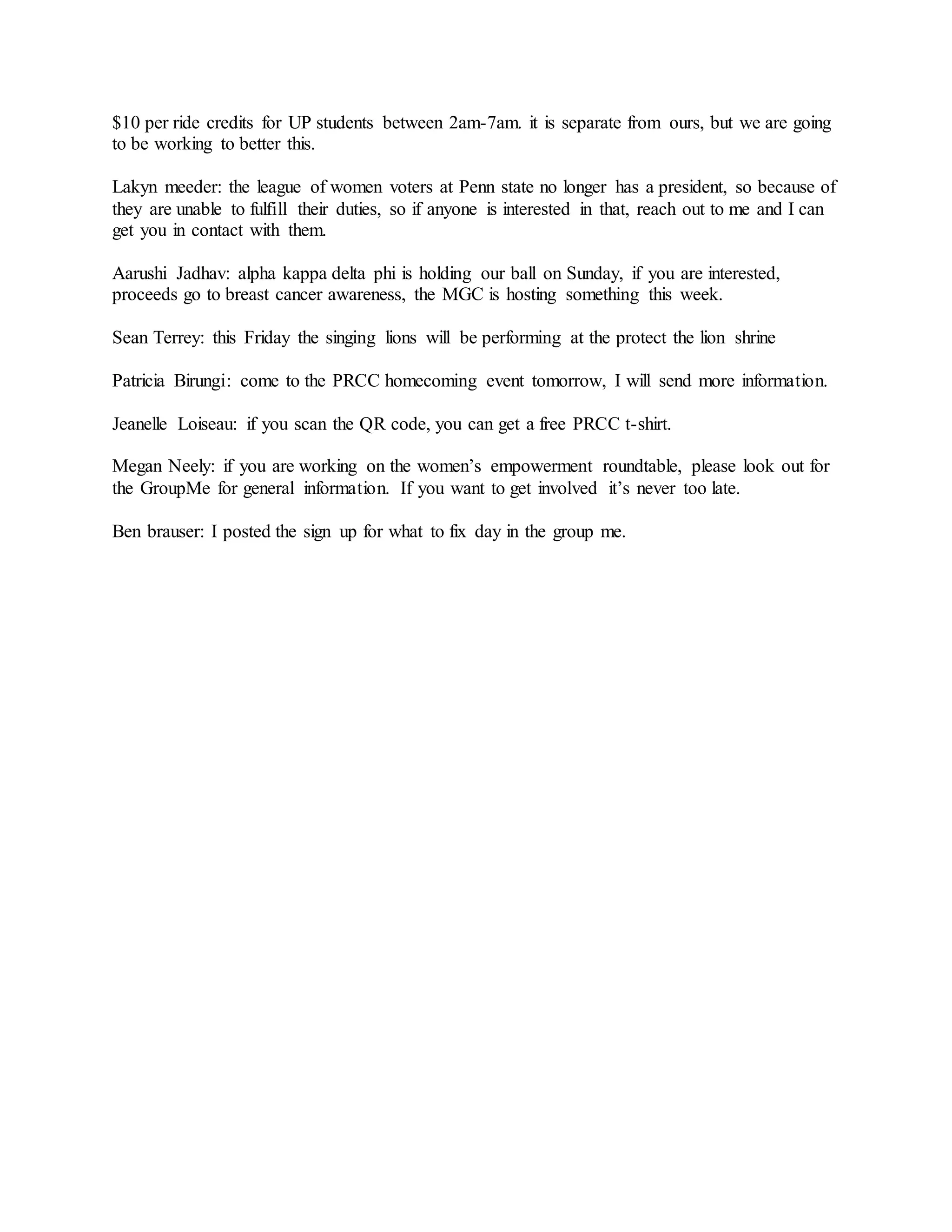 $10 per ride credits for UP students between 2am-7am. it is separate from ours, but we are going
to be working to better this.
Lakyn meeder: the league of women voters at Penn state no longer has a president, so because of
they are unable to fulfill their duties, so if anyone is interested in that, reach out to me and I can
get you in contact with them.
Aarushi Jadhav: alpha kappa delta phi is holding our ball on Sunday, if you are interested,
proceeds go to breast cancer awareness, the MGC is hosting something this week.
Sean Terrey: this Friday the singing lions will be performing at the protect the lion shrine
Patricia Birungi: come to the PRCC homecoming event tomorrow, I will send more information.
Jeanelle Loiseau: if you scan the QR code, you can get a free PRCC t-shirt.
Megan Neely: if you are working on the women’s empowerment roundtable, please look out for
the GroupMe for general information. If you want to get involved it’s never too late.
Ben brauser: I posted the sign up for what to fix day in the group me.
 
