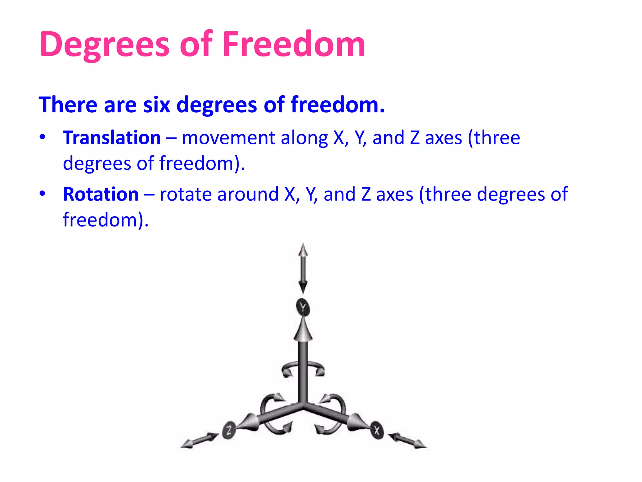 Degrees of Freedom
There are six degrees of freedom.
• Translation – movement along X, Y, and Z axes (three
degrees of freedom).
• Rotation – rotate around X, Y, and Z axes (three degrees of
freedom).
 