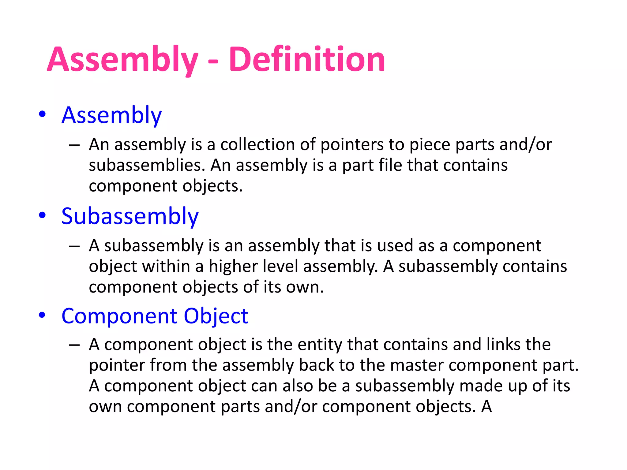 Assembly - Definition
• Assembly
– An assembly is a collection of pointers to piece parts and/or
subassemblies. An assembly is a part file that contains
component objects.
• Subassembly
– A subassembly is an assembly that is used as a component
object within a higher level assembly. A subassembly contains
component objects of its own.
• Component Object
– A component object is the entity that contains and links the
pointer from the assembly back to the master component part.
A component object can also be a subassembly made up of its
own component parts and/or component objects. A
 