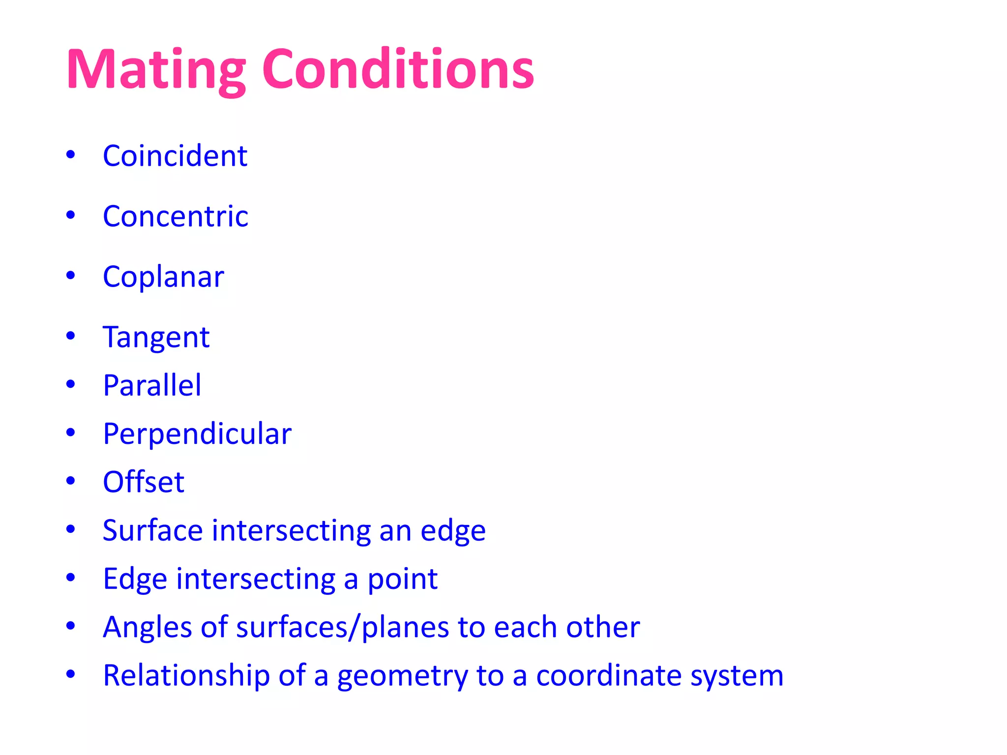 Mating Conditions
• Coincident
• Concentric
• Coplanar
• Tangent
• Parallel
• Perpendicular
• Offset
• Surface intersecting an edge
• Edge intersecting a point
• Angles of surfaces/planes to each other
• Relationship of a geometry to a coordinate system
 
