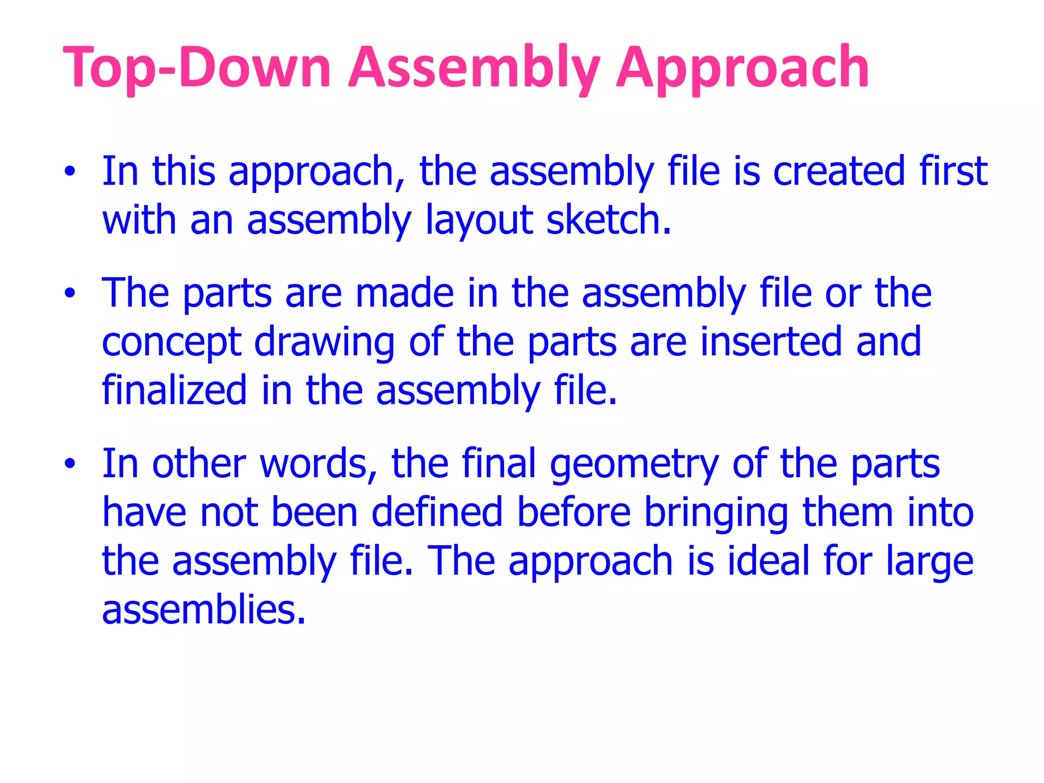 Top-Down Assembly Approach
• In this approach, the assembly file is created first
with an assembly layout sketch.
• The parts are made in the assembly file or the
concept drawing of the parts are inserted and
finalized in the assembly file.
• In other words, the final geometry of the parts
have not been defined before bringing them into
the assembly file. The approach is ideal for large
assemblies.
 