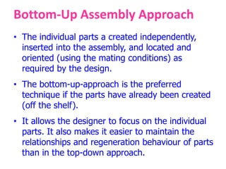 Bottom-Up Assembly Approach
• The individual parts a created independently,
inserted into the assembly, and located and
oriented (using the mating conditions) as
required by the design.
• The bottom-up-approach is the preferred
technique if the parts have already been created
(off the shelf).
• It allows the designer to focus on the individual
parts. It also makes it easier to maintain the
relationships and regeneration behaviour of parts
than in the top-down approach.
 
