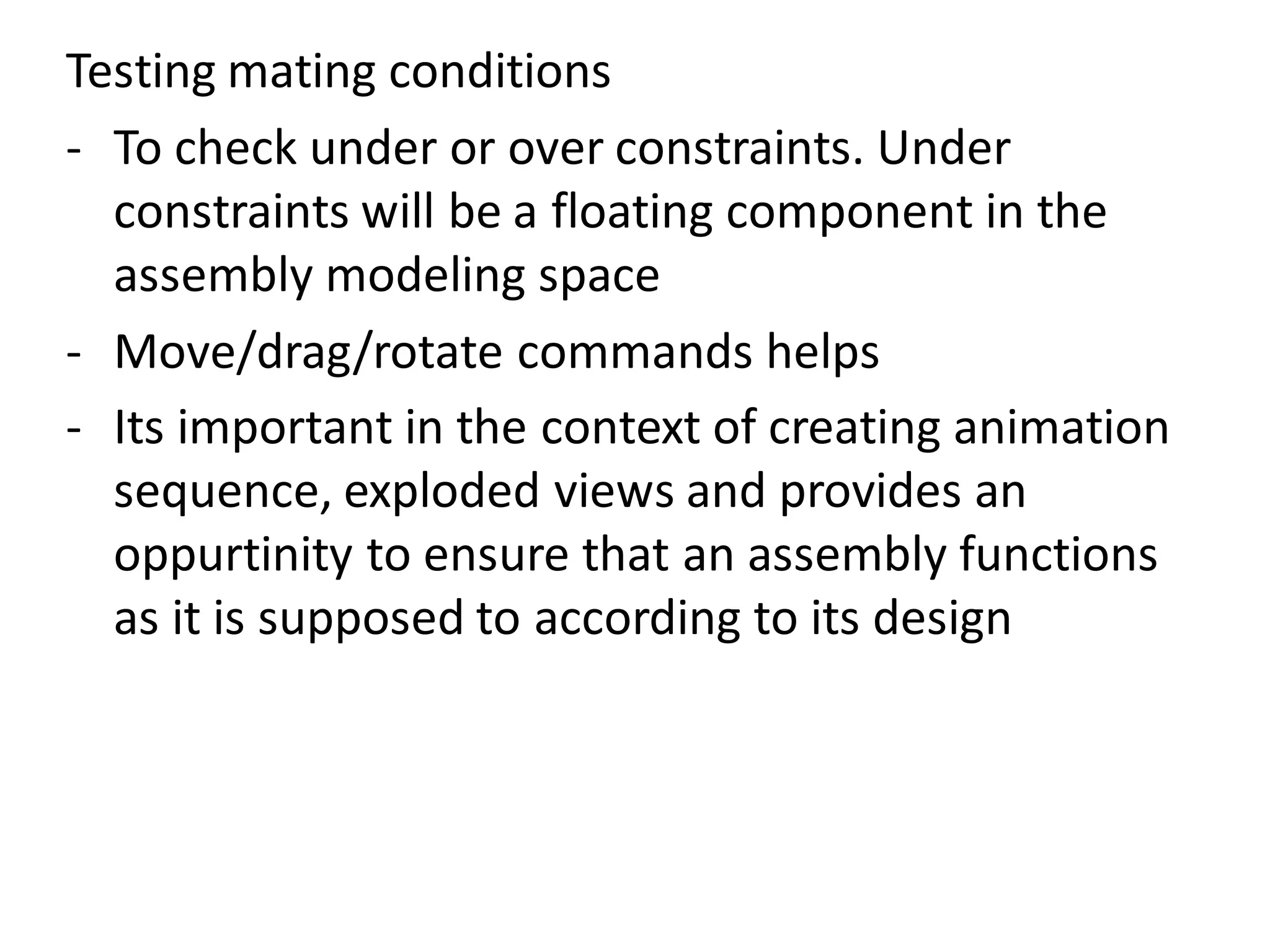 Testing mating conditions
- To check under or over constraints. Under
constraints will be a floating component in the
assembly modeling space
- Move/drag/rotate commands helps
- Its important in the context of creating animation
sequence, exploded views and provides an
oppurtinity to ensure that an assembly functions
as it is supposed to according to its design
 