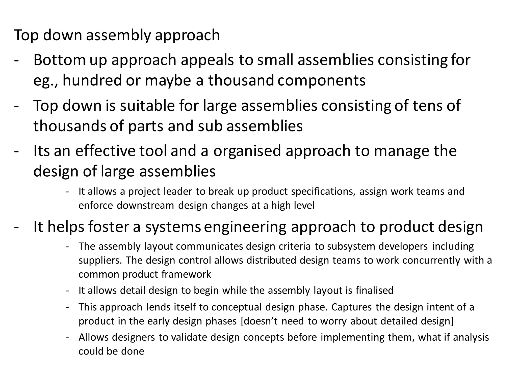 Top down assembly approach
- Bottom up approach appeals to small assemblies consisting for
eg., hundred or maybe a thousand components
- Top down is suitable for large assemblies consisting of tens of
thousands of parts and sub assemblies
- Its an effective tool and a organised approach to manage the
design of large assemblies
- It allows a project leader to break up product specifications, assign work teams and
enforce downstream design changes at a high level
- It helps foster a systemsengineering approach to product design
- The assembly layout communicates design criteria to subsystem developers including
suppliers. The design control allows distributed design teams to work concurrently with a
common product framework
- It allows detail design to begin while the assembly layout is finalised
- This approach lends itself to conceptual design phase. Captures the design intent of a
product in the early design phases [doesn’t need to worry about detailed design]
- Allows designers to validate design concepts before implementing them, what if analysis
could be done
 
