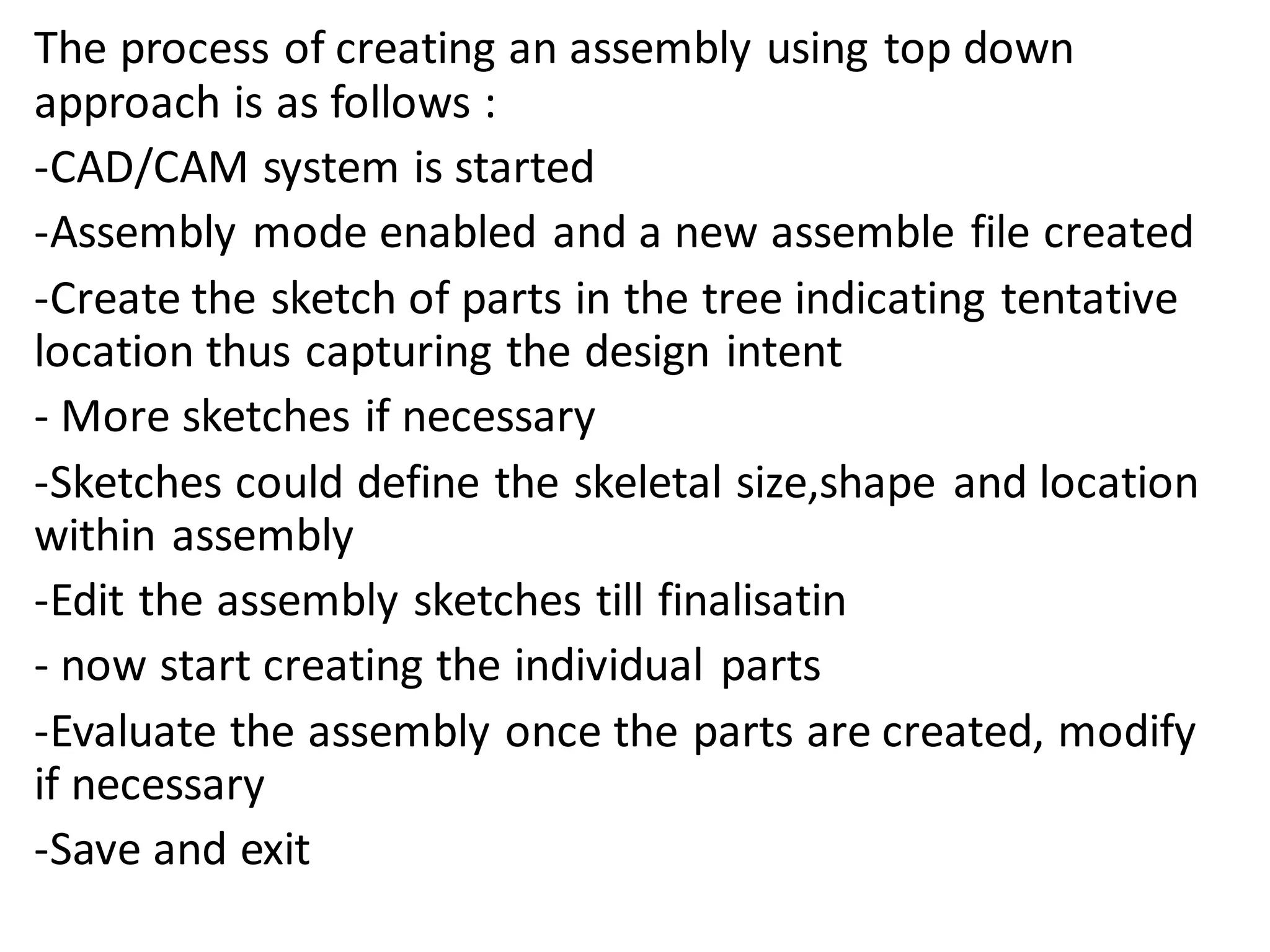 The process of creating an assembly using top down
approach is as follows :
-CAD/CAM system is started
-Assembly mode enabled and a new assemble file created
-Create the sketch of parts in the tree indicating tentative
location thus capturing the design intent
- More sketches if necessary
-Sketches could define the skeletal size,shape and location
within assembly
-Edit the assembly sketches till finalisatin
- now start creating the individual parts
-Evaluate the assembly once the parts are created, modify
if necessary
-Save and exit
 
