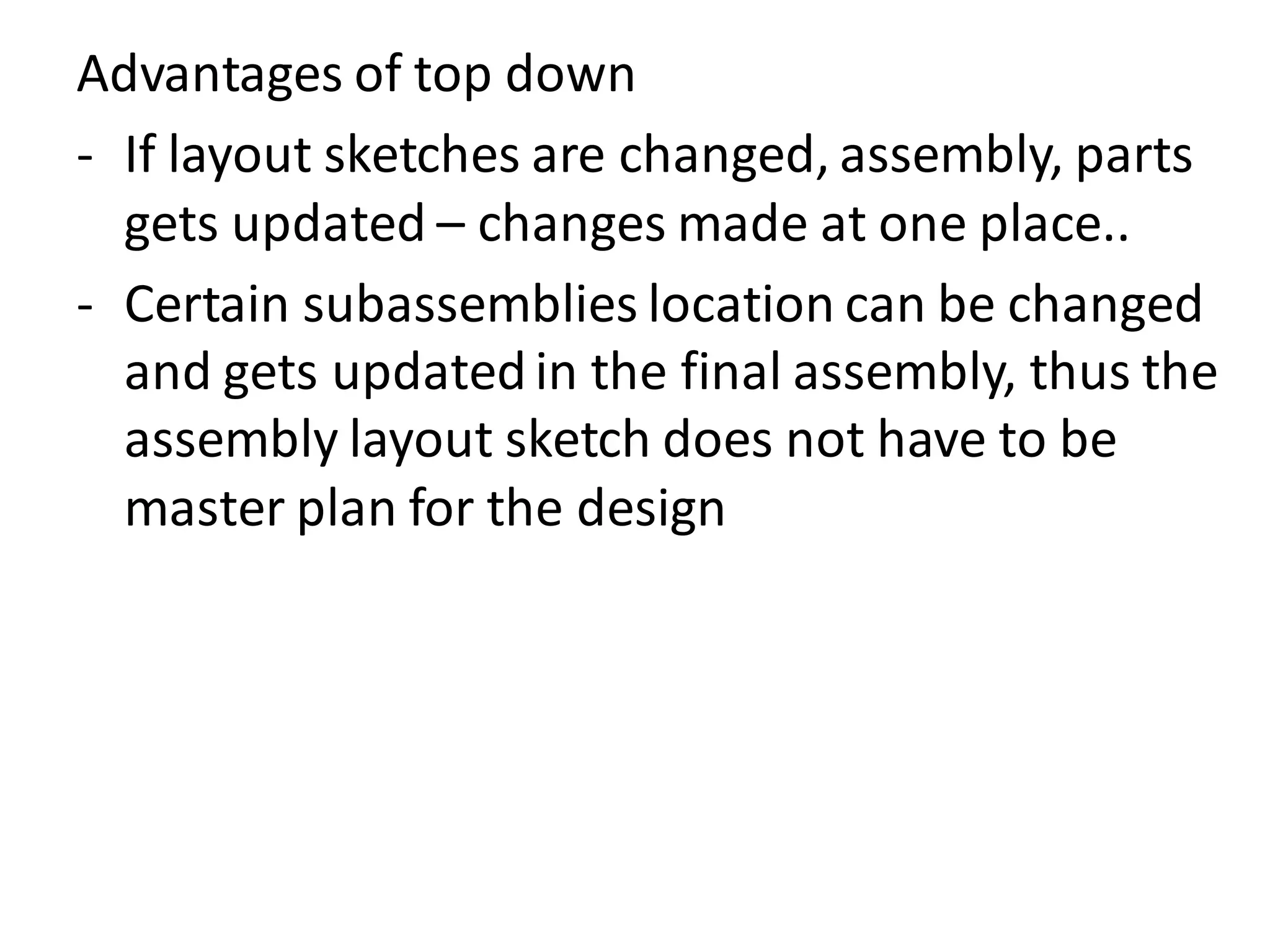 Advantages of top down
- If layout sketches are changed, assembly, parts
gets updated – changes made at one place..
- Certain subassemblies location can be changed
and gets updatedin the final assembly, thus the
assembly layout sketch does not have to be
master plan for the design
 