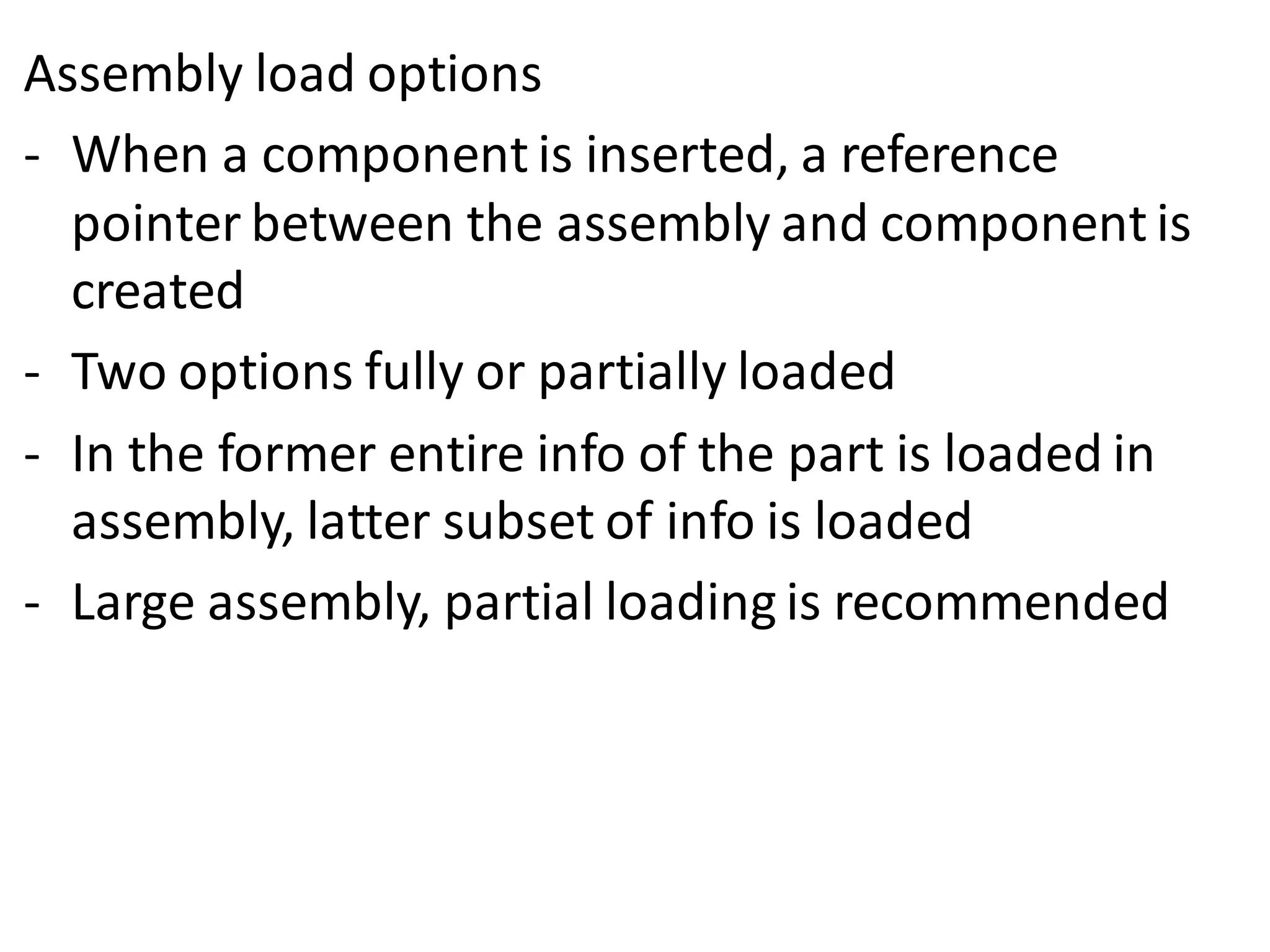 Assembly load options
- When a component is inserted, a reference
pointer between the assembly and component is
created
- Two options fully or partially loaded
- In the former entire info of the part is loaded in
assembly, latter subset of info is loaded
- Large assembly, partial loading is recommended
 