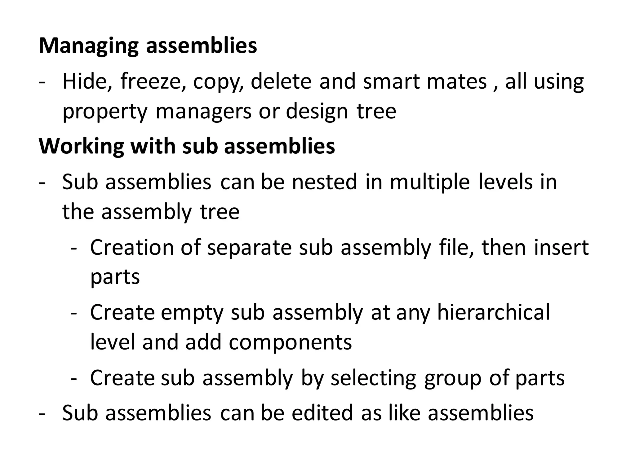 Managing assemblies
- Hide, freeze, copy, delete and smart mates , all using
property managers or design tree
Working with sub assemblies
- Sub assemblies can be nested in multiple levels in
the assembly tree
- Creation of separate sub assembly file, then insert
parts
- Create empty sub assembly at any hierarchical
level and add components
- Create sub assembly by selecting group of parts
- Sub assemblies can be edited as like assemblies
 
