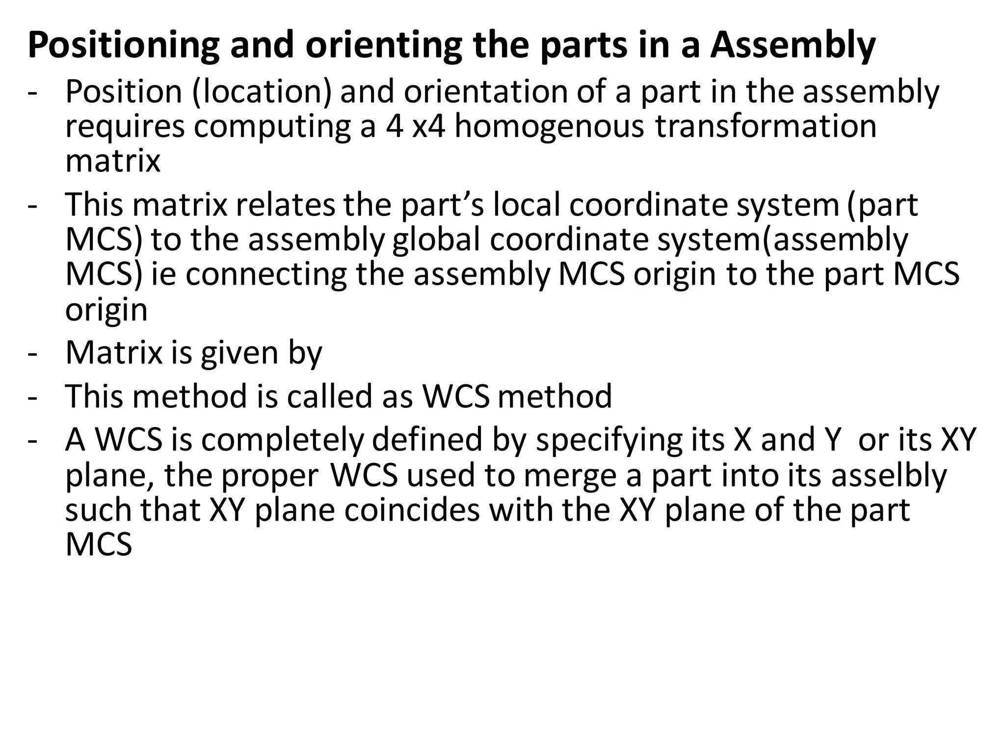 Positioning and orienting the parts in a Assembly
- Position (location) and orientation of a part in the assembly
requires computing a 4 x4 homogenous transformation
matrix
- This matrix relates the part’s local coordinate system(part
MCS) to the assembly global coordinate system(assembly
MCS) ie connecting the assembly MCS origin to the part MCS
origin
- Matrix is given by
- This method is called as WCS method
- A WCS is completely defined by specifying its X and Y or its XY
plane, the proper WCS used to merge a part into its asselbly
such that XY plane coincides with the XY plane of the part
MCS
 