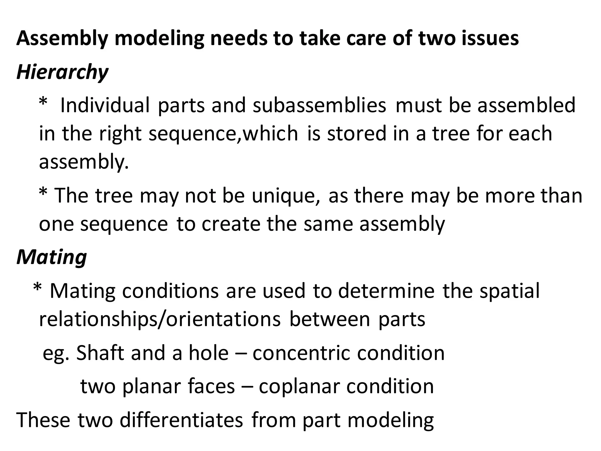 Assembly modeling needs to take care of two issues
Hierarchy
* Individual parts and subassemblies must be assembled
in the right sequence,which is stored in a tree for each
assembly.
* The tree may not be unique, as there may be more than
one sequence to create the same assembly
Mating
* Mating conditions are used to determine the spatial
relationships/orientations between parts
eg. Shaft and a hole – concentric condition
two planar faces – coplanar condition
These two differentiates from part modeling
 