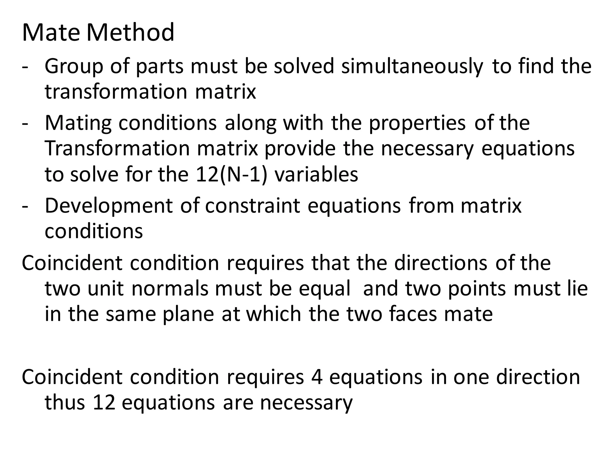 Mate Method
- Group of parts must be solved simultaneously to find the
transformation matrix
- Mating conditions along with the properties of the
Transformation matrix provide the necessary equations
to solve for the 12(N-1) variables
- Development of constraint equations from matrix
conditions
Coincident condition requires that the directions of the
two unit normals must be equal and two points must lie
in the same plane at which the two faces mate
Coincident condition requires 4 equations in one direction
thus 12 equations are necessary
 