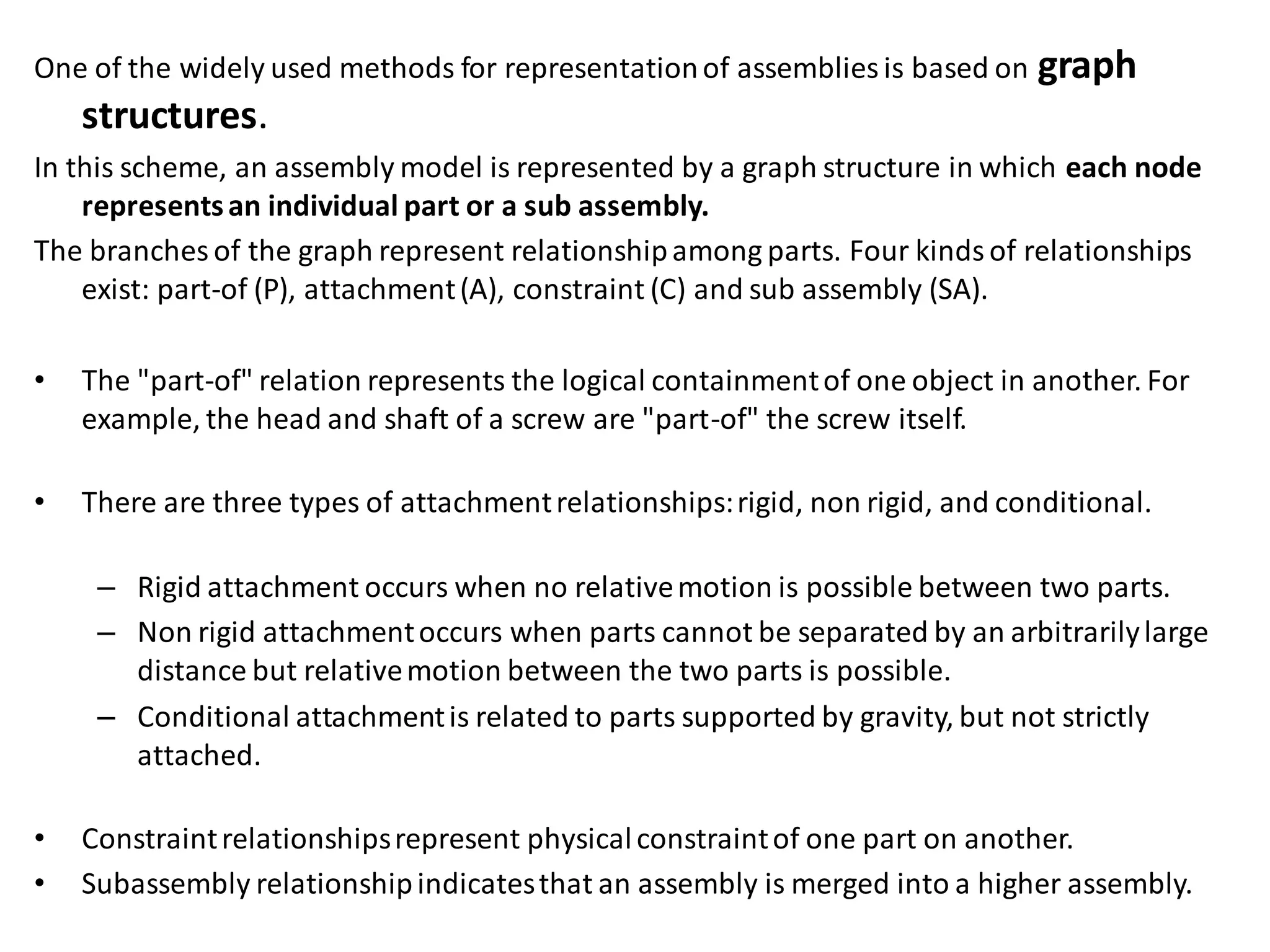 One of the widely used methods for representationof assemblies is based on graph
structures.
In this scheme, an assembly model is represented by a graph structure in which each node
representsan individual part or a sub assembly.
The branches of the graph represent relationshipamong parts. Four kindsof relationships
exist: part-of (P), attachment(A), constraint (C) and sub assembly (SA).
• The "part-of" relation represents the logical containmentof one object in another. For
example, the head and shaft of a screw are "part-of" the screw itself.
• There are three types of attachmentrelationships:rigid, non rigid, and conditional.
– Rigid attachment occurs when no relativemotion is possible between two parts.
– Non rigid attachmentoccurs when parts cannot be separated by an arbitrarilylarge
distance but relativemotion between the two parts is possible.
– Conditional attachmentis related to parts supported by gravity, but not strictly
attached.
• Constraintrelationshipsrepresent physicalconstraintof one part on another.
• Subassembly relationshipindicatesthat an assembly is merged into a higher assembly.
 