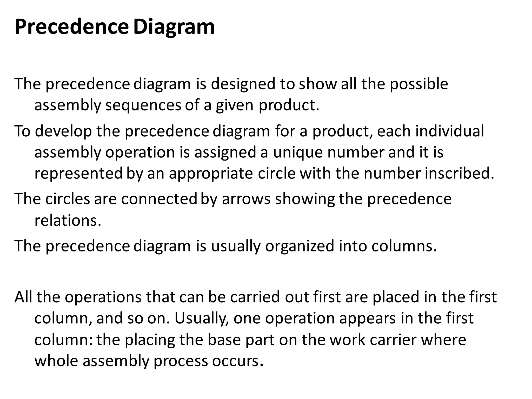 PrecedenceDiagram
The precedence diagram is designed to show all the possible
assembly sequences of a given product.
To develop the precedence diagram for a product, each individual
assembly operation is assigned a unique number and it is
represented by an appropriate circle with the number inscribed.
The circles are connectedby arrows showing the precedence
relations.
The precedence diagram is usually organized into columns.
All the operations that can be carried out first are placed in the first
column, and so on. Usually, one operation appears in the first
column: the placing the base part on the work carrier where
whole assembly process occurs.
 