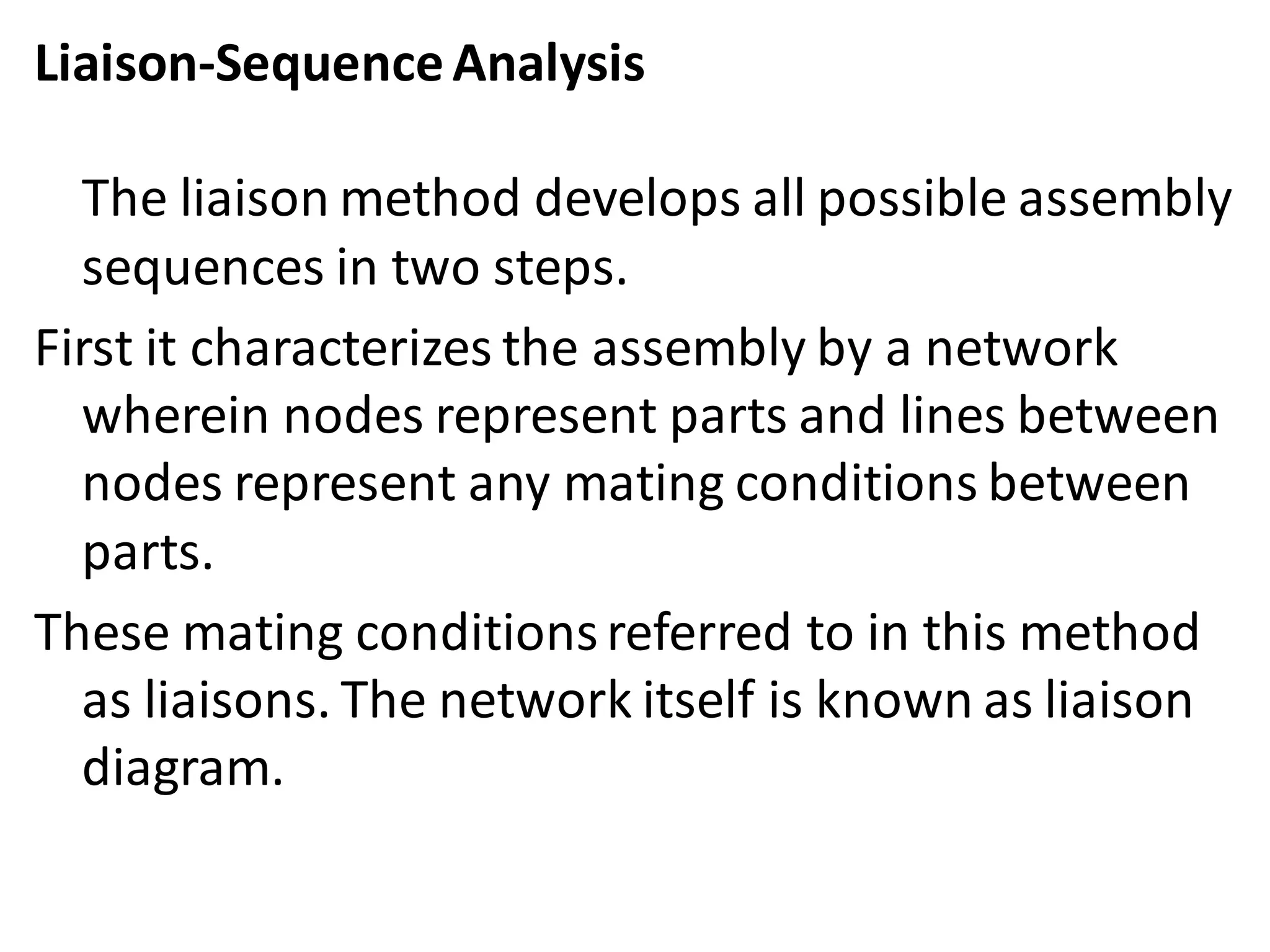 Liaison-SequenceAnalysis
The liaison method develops all possible assembly
sequences in two steps.
First it characterizes the assembly by a network
wherein nodes represent parts and lines between
nodes represent any mating conditions between
parts.
These mating conditionsreferred to in this method
as liaisons. The network itself is known as liaison
diagram.
 