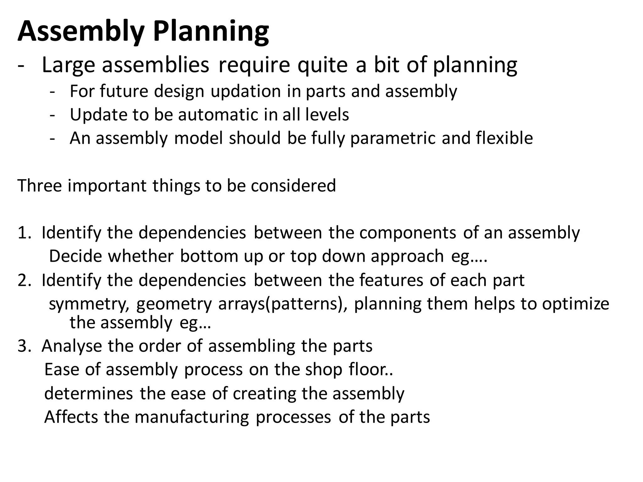 Assembly Planning
- Large assemblies require quite a bit of planning
- For future design updation in parts and assembly
- Update to be automatic in all levels
- An assembly model should be fully parametric and flexible
Three important things to be considered
1. Identify the dependencies between the components of an assembly
Decide whether bottom up or top down approach eg….
2. Identify the dependencies between the features of each part
symmetry, geometry arrays(patterns), planning them helps to optimize
the assembly eg…
3. Analyse the order of assembling the parts
Ease of assembly process on the shop floor..
determines the ease of creating the assembly
Affects the manufacturing processes of the parts
 
