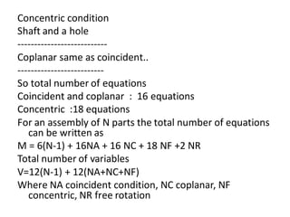 Concentric condition
Shaft and a hole
---------------------------
Coplanar same as coincident..
--------------------------
So total number of equations
Coincident and coplanar : 16 equations
Concentric :18 equations
For an assembly of N parts the total number of equations
can be written as
M = 6(N-1) + 16NA + 16 NC + 18 NF +2 NR
Total number of variables
V=12(N-1) + 12(NA+NC+NF)
Where NA coincident condition, NC coplanar, NF
concentric, NR free rotation
 