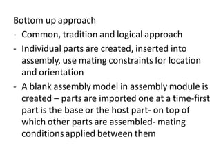 Bottom up approach
- Common, tradition and logical approach
- Individual parts are created, inserted into
assembly, use mating constraints for location
and orientation
- A blank assembly model in assembly module is
created – parts are imported one at a time-first
part is the base or the host part- on top of
which other parts are assembled- mating
conditionsapplied between them
 
