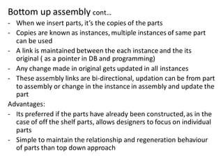 Bottom up assembly cont…
- When we insert parts, it’s the copies of the parts
- Copies are known as instances, multiple instances of same part
can be used
- A link is maintained between the each instance and the its
original ( as a pointer in DB and programming)
- Any change made in original gets updated in all instances
- These assembly links are bi-directional, updation can be from part
to assembly or change in the instance in assembly and update the
part
Advantages:
- Its preferred if the parts have already been constructed,as in the
case of off the shelf parts, allows designers to focus on individual
parts
- Simple to maintain the relationship and regeneration behaviour
of parts than top down approach
 