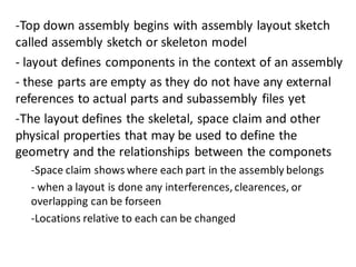 -Top down assembly begins with assembly layout sketch
called assembly sketch or skeleton model
- layout defines components in the context of an assembly
- these parts are empty as they do not have any external
references to actual parts and subassembly files yet
-The layout defines the skeletal, space claim and other
physical properties that may be used to define the
geometry and the relationships between the componets
-Space claim shows where each part in the assembly belongs
- when a layout is done any interferences,clearences, or
overlapping can be forseen
-Locations relative to each can be changed
 