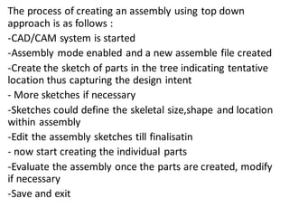 The process of creating an assembly using top down
approach is as follows :
-CAD/CAM system is started
-Assembly mode enabled and a new assemble file created
-Create the sketch of parts in the tree indicating tentative
location thus capturing the design intent
- More sketches if necessary
-Sketches could define the skeletal size,shape and location
within assembly
-Edit the assembly sketches till finalisatin
- now start creating the individual parts
-Evaluate the assembly once the parts are created, modify
if necessary
-Save and exit
 