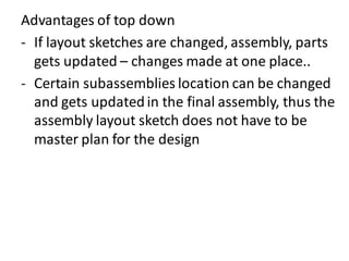 Advantages of top down
- If layout sketches are changed, assembly, parts
gets updated – changes made at one place..
- Certain subassemblies location can be changed
and gets updatedin the final assembly, thus the
assembly layout sketch does not have to be
master plan for the design
 