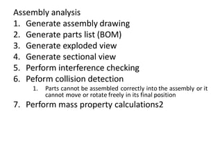 Assembly analysis
1. Generate assembly drawing
2. Generate parts list (BOM)
3. Generate exploded view
4. Generate sectional view
5. Perform interference checking
6. Peform collision detection
1. Parts cannot be assembled correctly into the assembly or it
cannot move or rotate freely in its final position
7. Perform mass property calculations2
 