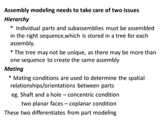 Assembly modeling needs to take care of two issues
Hierarchy
* Individual parts and subassemblies must be assembled
in the right sequence,which is stored in a tree for each
assembly.
* The tree may not be unique, as there may be more than
one sequence to create the same assembly
Mating
* Mating conditions are used to determine the spatial
relationships/orientations between parts
eg. Shaft and a hole – concentric condition
two planar faces – coplanar condition
These two differentiates from part modeling
 