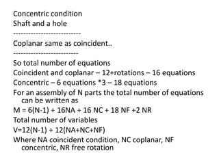 Concentric condition
Shaft and a hole
---------------------------
Coplanar same as coincident..
--------------------------
So total number of equations
Coincident and coplanar – 12+rotations – 16 equations
Concentric – 6 equations *3 – 18 equations
For an assembly of N parts the total number of equations
can be written as
M = 6(N-1) + 16NA + 16 NC + 18 NF +2 NR
Total number of variables
V=12(N-1) + 12(NA+NC+NF)
Where NA coincident condition, NC coplanar, NF
concentric, NR free rotation
 
