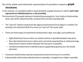 One of the widely used methods for representationof assemblies is based on graph
structures.
In this scheme, an assembly model is represented by a graph structure in which each node
representsan individual part or a sub assembly.
The branches of the graph represent relationshipamong parts. Four kindsof relationships
exist: part-of (P), attachment(A), constraint (C) and sub assembly (SA).
• The "part-of" relation represents the logical containmentof one object in another. For
example, the head and shaft of a screw are "part-of" the screw itself.
• There are three types of attachmentrelationships:rigid, non rigid, and conditional.
– Rigid attachment occurs when no relativemotion is possible between two parts.
– Non rigid attachmentoccurs when parts cannot be separated by an arbitrarilylarge
distance but relativemotion between the two parts is possible.
– Conditional attachmentis related to parts supported by gravity, but not strictly
attached.
• Constraintrelationshipsrepresent physicalconstraintof one part on another.
• Subassembly relationshipindicatesthat an assembly is merged into a higher assembly.
 