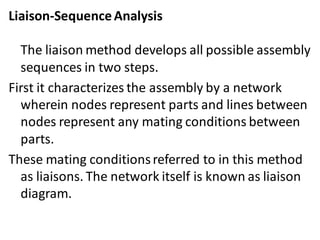 Liaison-SequenceAnalysis
The liaison method develops all possible assembly
sequences in two steps.
First it characterizes the assembly by a network
wherein nodes represent parts and lines between
nodes represent any mating conditions between
parts.
These mating conditionsreferred to in this method
as liaisons. The network itself is known as liaison
diagram.
 