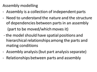 Assembly modelling
- Assembly is a collection of independent parts
- Need to understand the nature and the structure
of dependencies between parts in an assembly
(part to be moved/whichmoves it)
- the model should have spatial positions and
hierarchical relationshipsamong the parts and
mating conditions
- Assembly analysis (but part analysis separate)
- Relationshipsbetween parts and assembly
 