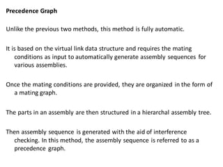 Precedence Graph
Unlike the previous two methods, this method is fully automatic.
It is based on the virtual link data structure and requires the mating
conditions as input to automatically generate assembly sequences for
various assemblies.
Once the mating conditions are provided, they are organized in the form of
a mating graph.
The parts in an assembly are then structured in a hierarchal assembly tree.
Then assembly sequence is generated with the aid of interference
checking. In this method, the assembly sequence is referred to as a
precedence graph.
 