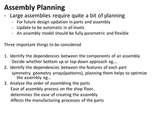 Assembly Planning
- Large assemblies require quite a bit of planning
- For future design updation in parts and assembly
- Update to be automatic in all levels
- An assembly model should be fully parametric and flexible
Three important things to be considered
1. Identify the dependencies between the components of an assembly
Decide whether bottom up or top down approach eg….
2. Identify the dependencies between the features of each part
symmetry, geometry arrays(patterns), planning them helps to optimize
the assembly eg…
3. Analyse the order of assembling the parts
Ease of assembly process on the shop floor..
determines the ease of creating the assembly
Affects the manufacturing processes of the parts
 