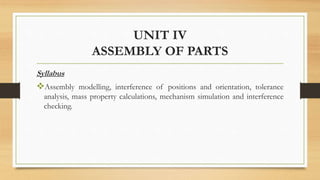 UNIT IV
ASSEMBLY OF PARTS
Syllabus
Assembly modelling, interference of positions and orientation, tolerance
analysis, mass property calculations, mechanism simulation and interference
checking.
 
