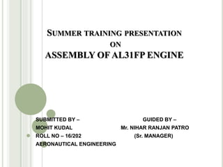 SUMMER TRAINING PRESENTATION
ON
ASSEMBLY OF AL31FP ENGINE
SUBMITTED BY – GUIDED BY –
MOHIT KUDAL Mr. NIHAR RANJAN PATRO
ROLL NO – 16/202 (Sr. MANAGER)
AERONAUTICAL ENGINEERING
 