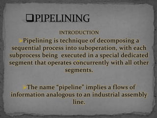 INTRODUCTION
Pipelining is technique of decomposing a
sequential process into suboperation, with each
subprocess being executed in a special dedicated
segment that operates concurrently with all other
segments.
The name “pipeline” implies a flows of
information analogous to an industrial assembly
line.
 