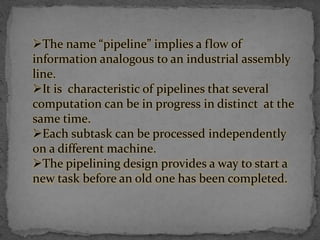 The name “pipeline” implies a flow of
information analogous to an industrial assembly
line.
It is characteristic of pipelines that several
computation can be in progress in distinct at the
same time.
Each subtask can be processed independently
on a different machine.
The pipelining design provides a way to start a
new task before an old one has been completed.
 