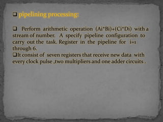  pipelining processing:
 Perform arithmetic operation (Ai*Bi)+(Ci*Di) with a
stream of number. A specify pipeline configuration to
carry out the task. Register in the pipeline for i=1
through 6.
It consist of seven registers that receive new data with
every clock pulse ,two multipliers and one adder circuits .
 