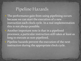  The performance gain from using pipelining occurs
because we can start the execution of a new
instruction each clock cycle. In a real implementation
this is not always possible.
 Another important note is that in a pipelined
processor, a particular instruction still takes at least as
long to execute as non-pipelined.
 Pipeline hazards prevent the execution of the next
instruction during the appropriate clock cycle.
 