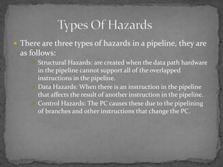  There are three types of hazards in a pipeline, they are
as follows:
 Structural Hazards: are created when the data path hardware
in the pipeline cannot support all of the overlapped
instructions in the pipeline.
 Data Hazards: When there is an instruction in the pipeline
that affects the result of another instruction in the pipeline.
 Control Hazards: The PC causes these due to the pipelining
of branches and other instructions that change the PC.
 