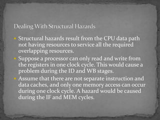  Structural hazards result from the CPU data path
not having resources to service all the required
overlapping resources.
 Suppose a processor can only read and write from
the registers in one clock cycle. This would cause a
problem during the ID and WB stages.
 Assume that there are not separate instruction and
data caches, and only one memory access can occur
during one clock cycle. A hazard would be caused
during the IF and MEM cycles.
 