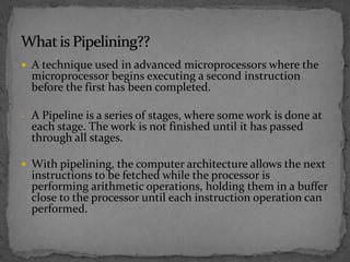  A technique used in advanced microprocessors where the
microprocessor begins executing a second instruction
before the first has been completed.
- A Pipeline is a series of stages, where some work is done at
each stage. The work is not finished until it has passed
through all stages.
 With pipelining, the computer architecture allows the next
instructions to be fetched while the processor is
performing arithmetic operations, holding them in a buffer
close to the processor until each instruction operation can
performed.
 
